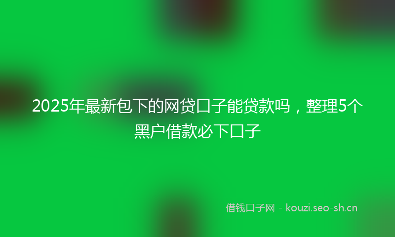 2025年最新包下的网贷口子能贷款吗，整理5个黑户借款必下口子