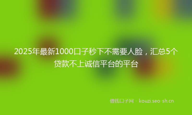 2025年最新1000口子秒下不需要人脸，汇总5个贷款不上诚信平台的平台