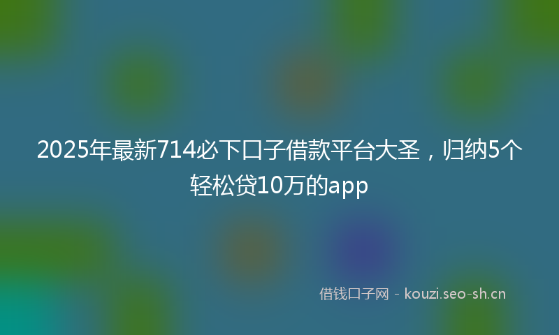 2025年最新714必下口子借款平台大圣，归纳5个轻松贷10万的app