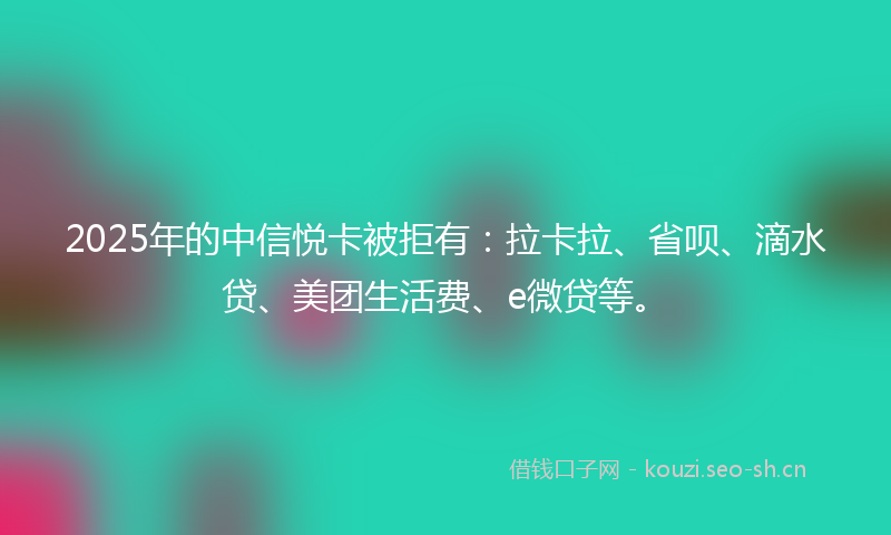 2025年的中信悦卡被拒有：拉卡拉、省呗、滴水贷、美团生活费、e微贷等。