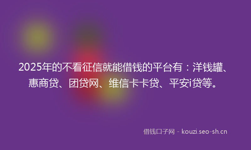 2025年的不看征信就能借钱的平台有：洋钱罐、惠商贷、团贷网、维信卡卡贷、平安i贷等。
