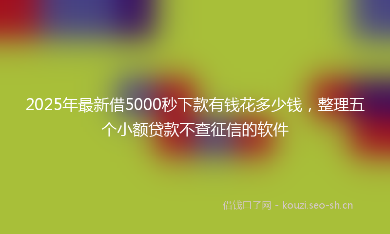2025年最新借5000秒下款有钱花多少钱，整理五个小额贷款不查征信的软件