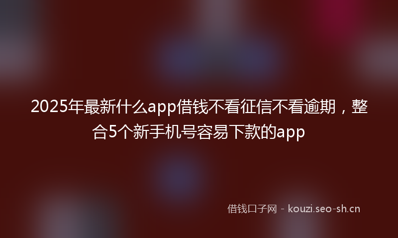 2025年最新什么app借钱不看征信不看逾期，整合5个新手机号容易下款的app