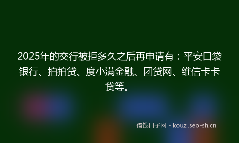 2025年的交行被拒多久之后再申请有：平安口袋银行、拍拍贷、度小满金融、团贷网、维信卡卡贷等。
