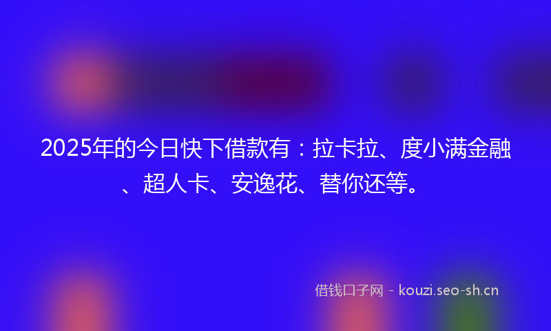 2025年的今日快下借款有：拉卡拉、度小满金融、超人卡、安逸花、替你还等。
