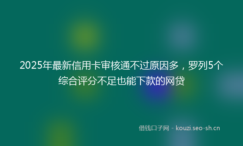 2025年最新信用卡审核通不过原因多，罗列5个综合评分不足也能下款的网贷