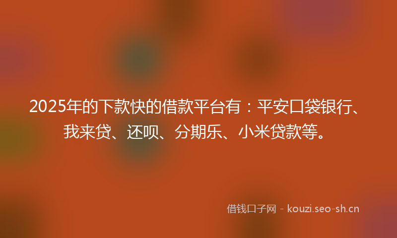 2025年的下款快的借款平台有：平安口袋银行、我来贷、还呗、分期乐、小米贷款等。