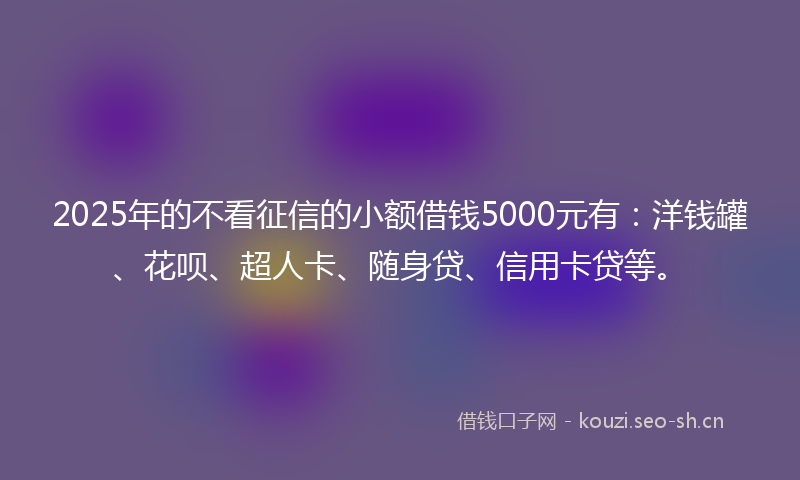 2025年的不看征信的小额借钱5000元有：洋钱罐、花呗、超人卡、随身贷、信用卡贷等。