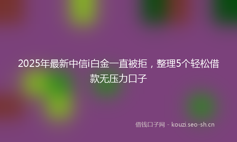 2025年最新中信i白金一直被拒，整理5个轻松借款无压力口子