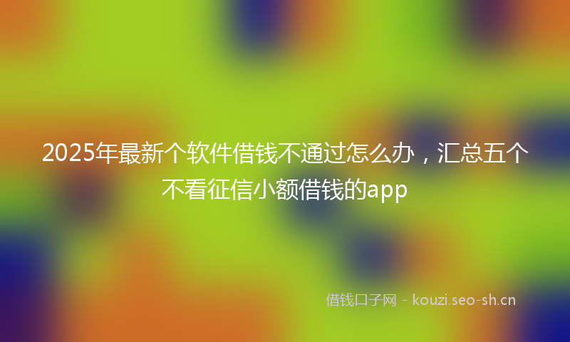 2025年最新个软件借钱不通过怎么办，汇总五个不看征信小额借钱的app