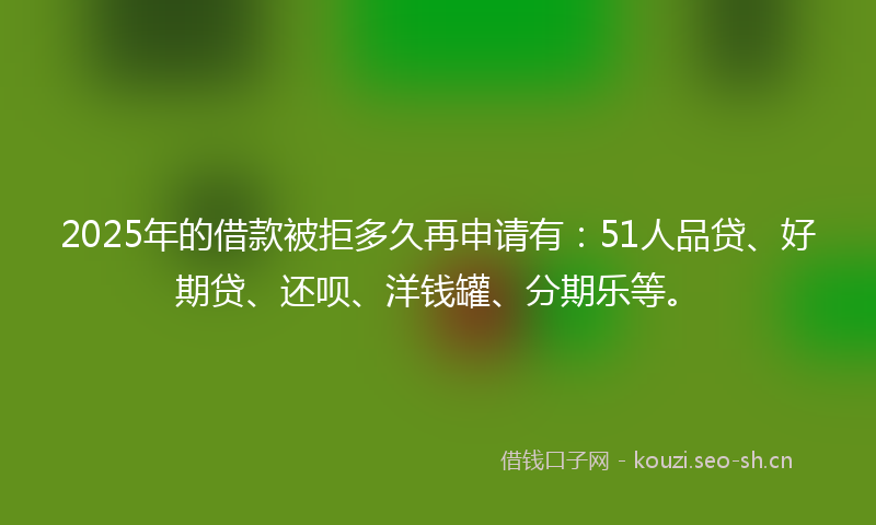 2025年的借款被拒多久再申请有：51人品贷、好期贷、还呗、洋钱罐、分期乐等。