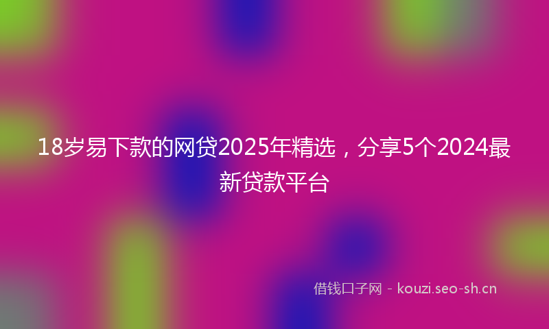 18岁易下款的网贷2025年精选,分享5个2024最新贷款平台
