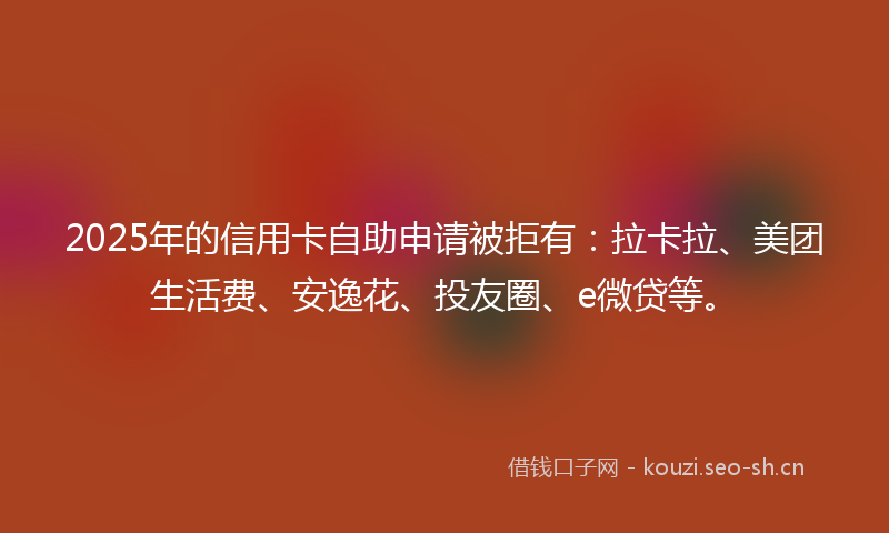 2025年的信用卡自助申请被拒有：拉卡拉、美团生活费、安逸花、投友圈、e微贷等。