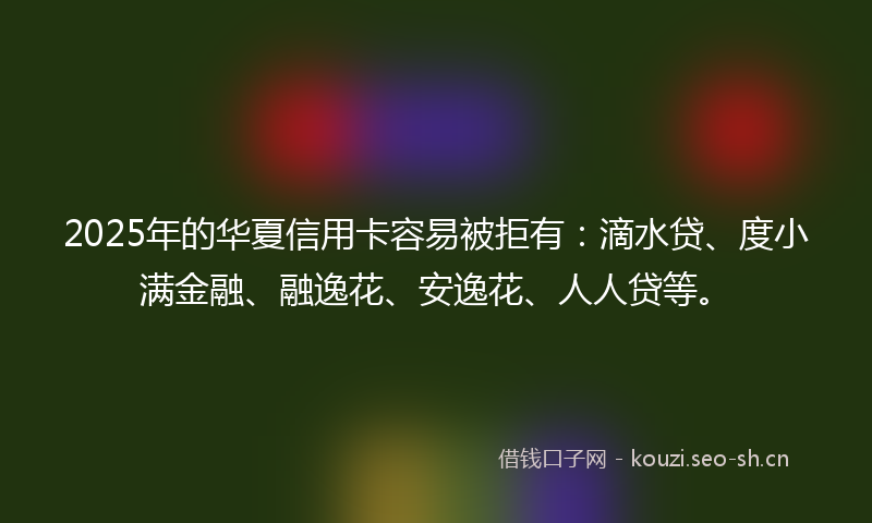 2025年的华夏信用卡容易被拒有:滴水贷、度小满金融、融逸花、安逸花、人人贷等。