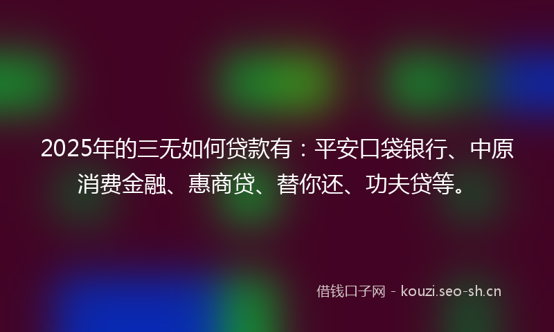 2025年的三无如何贷款有：平安口袋银行、中原消费金融、惠商贷、替你还、功夫贷等。