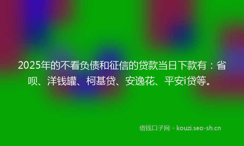 2025年的不看负债和征信的贷款当日下款有：省呗、洋钱罐、柯基贷、安逸花、平安i贷等。