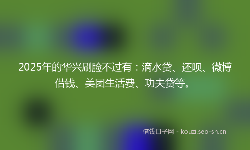 2025年的华兴刷脸不过有：滴水贷、还呗、微博借钱、美团生活费、功夫贷等。