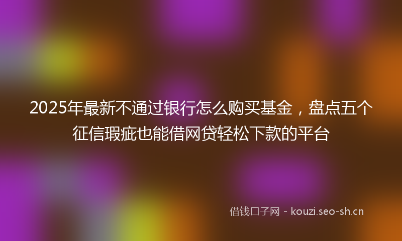 2025年最新不通过银行怎么购买基金，盘点五个征信瑕疵也能借网贷轻松下款的平台