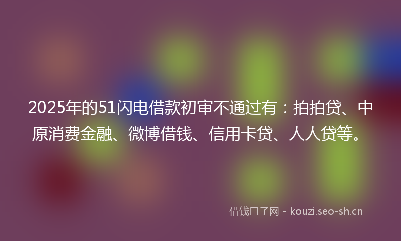 2025年的51闪电借款初审不通过有：拍拍贷、中原消费金融、微博借钱、信用卡贷、人人贷等。