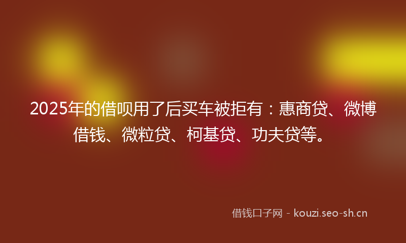 2025年的借呗用了后买车被拒有：惠商贷、微博借钱、微粒贷、柯基贷、功夫贷等。