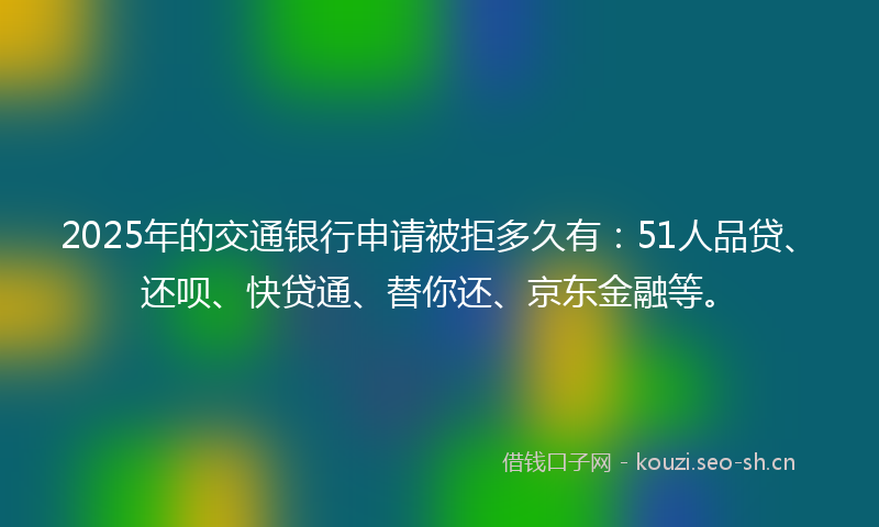 2025年的交通银行申请被拒多久有：51人品贷、还呗、快贷通、替你还、京东金融等。