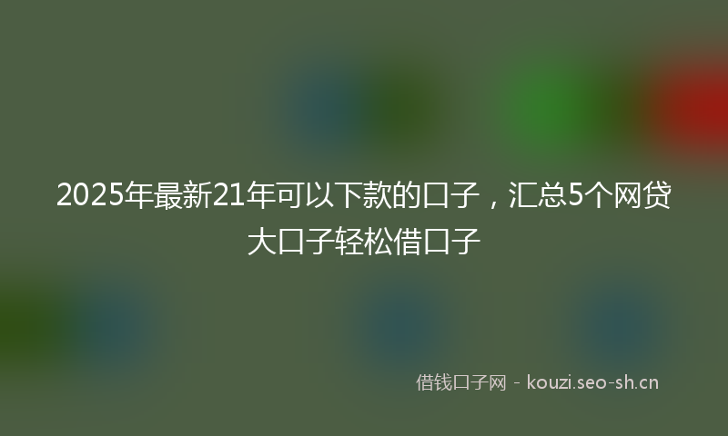 2025年最新21年可以下款的口子，汇总5个网贷大口子轻松借口子