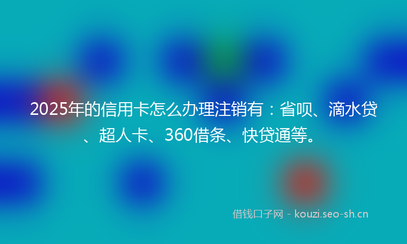 2025年的信用卡怎么办理注销有：省呗、滴水贷、超人卡、360借条、快贷通等。