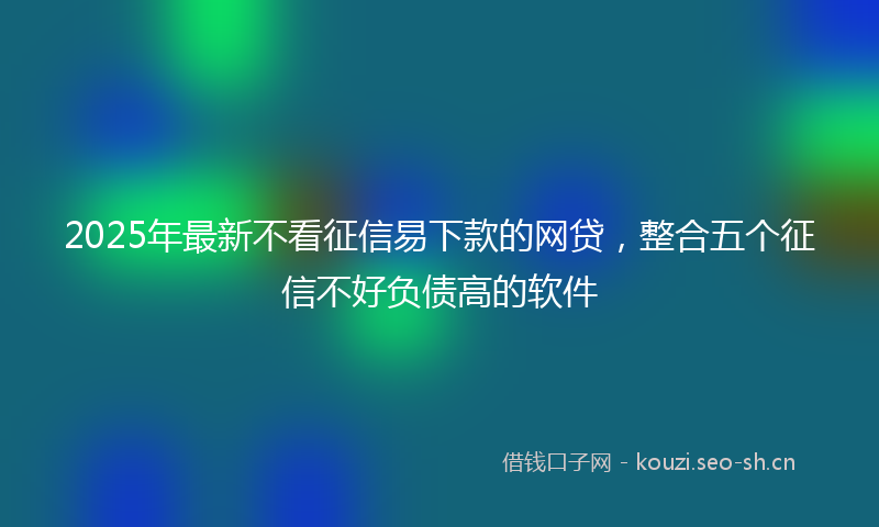 2025年最新不看征信易下款的网贷，整合五个征信不好负债高的软件
