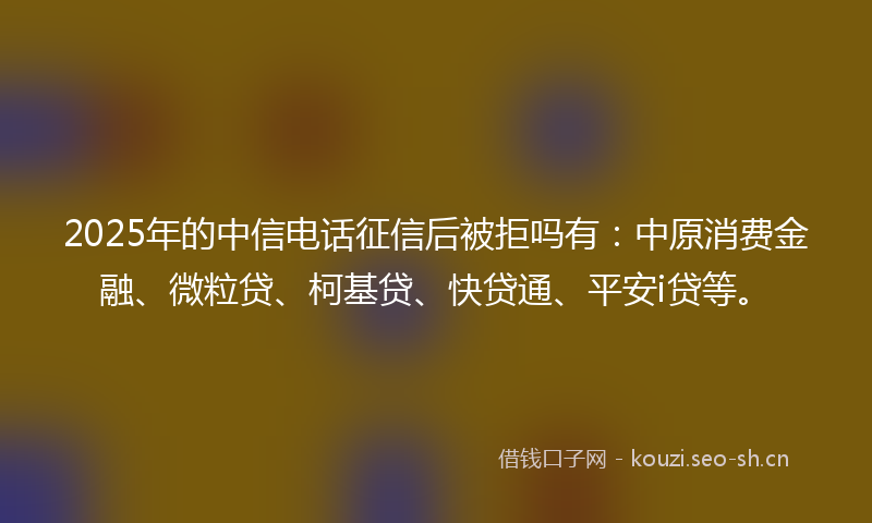 2025年的中信电话征信后被拒吗有：中原消费金融、微粒贷、柯基贷、快贷通、平安i贷等。