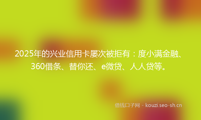 2025年的兴业信用卡屡次被拒有：度小满金融、360借条、替你还、e微贷、人人贷等。