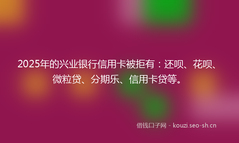 2025年的兴业银行信用卡被拒有：还呗、花呗、微粒贷、分期乐、信用卡贷等。