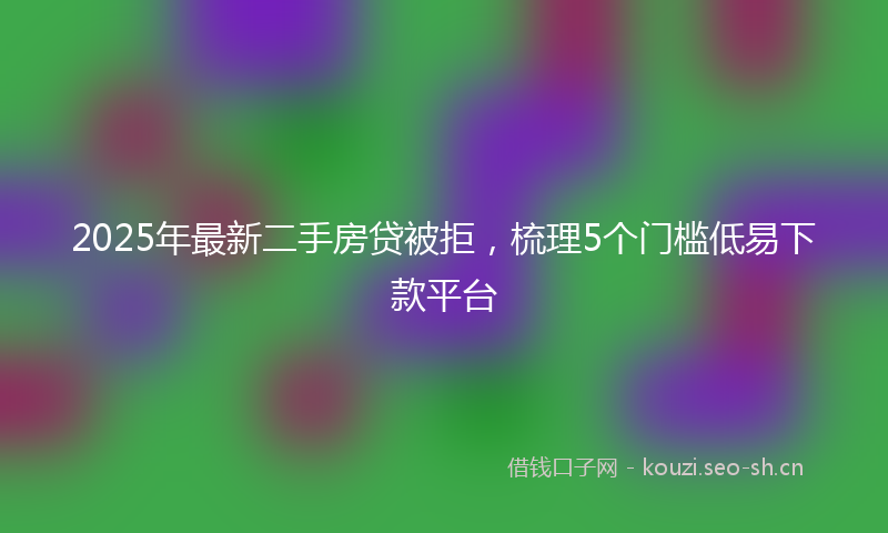 2025年最新二手房贷被拒，梳理5个门槛低易下款平台