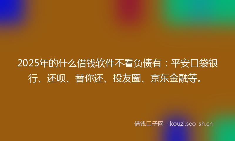 2025年的什么借钱软件不看负债有：平安口袋银行、还呗、替你还、投友圈、京东金融等。