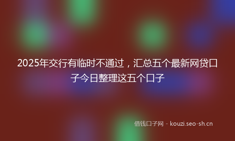 2025年交行有临时不通过，汇总五个最新网贷口子今日整理这五个口子