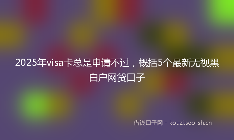 2025年visa卡总是申请不过,概括5个最新无视黑白户网贷口子