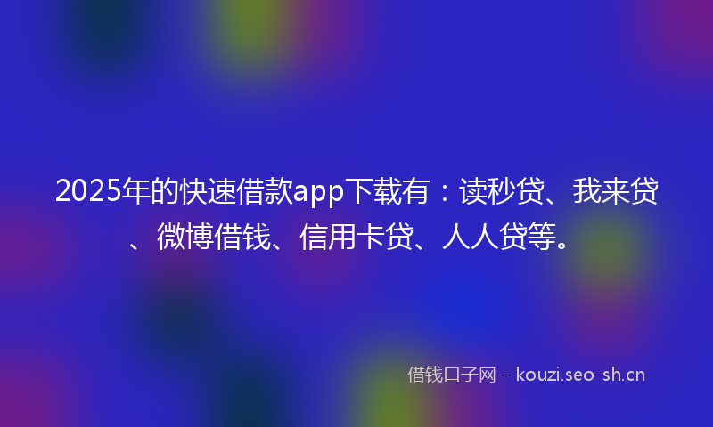 2025年的快速借款app下载有：读秒贷、我来贷、微博借钱、信用卡贷、人人贷等。