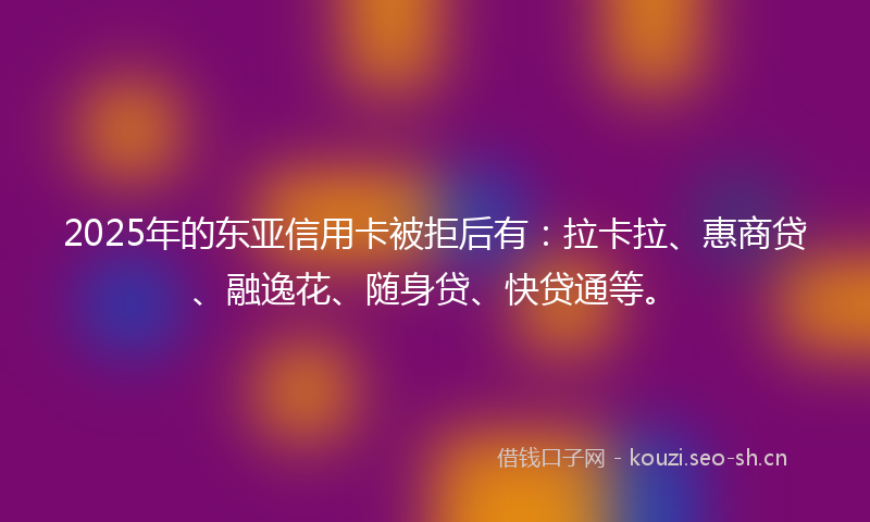 2025年的东亚信用卡被拒后有：拉卡拉、惠商贷、融逸花、随身贷、快贷通等。