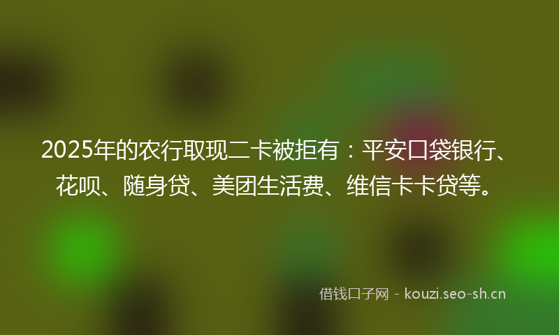 2025年的农行取现二卡被拒有：平安口袋银行、花呗、随身贷、美团生活费、维信卡卡贷等。