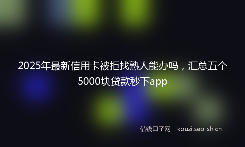 2025年最新信用卡被拒找熟人能办吗，汇总五个5000块贷款秒下app