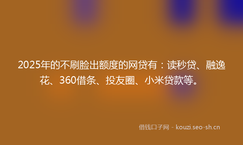 2025年的不刷脸出额度的网贷有：读秒贷、融逸花、360借条、投友圈、小米贷款等。