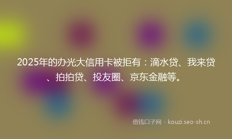 2025年的办光大信用卡被拒有：滴水贷、我来贷、拍拍贷、投友圈、京东金融等。