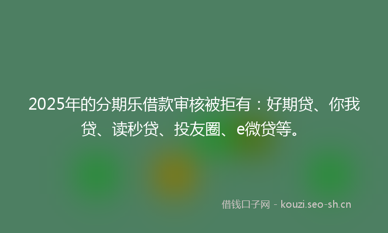 2025年的分期乐借款审核被拒有：好期贷、你我贷、读秒贷、投友圈、e微贷等。