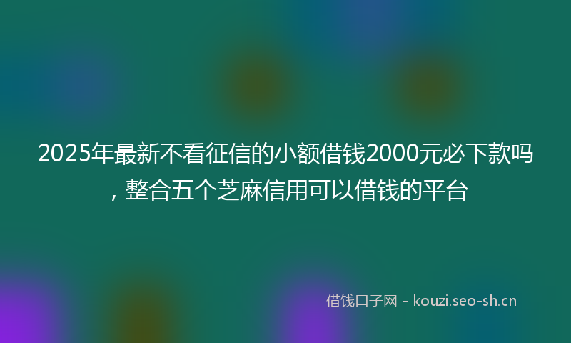 2025年最新不看征信的小额借钱2000元必下款吗，整合五个芝麻信用可以借钱的平台