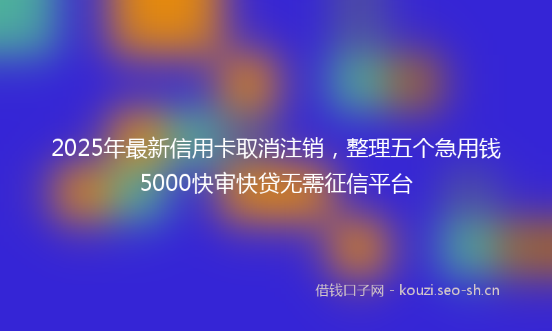 2025年最新信用卡取消注销，整理五个急用钱5000快审快贷无需征信平台
