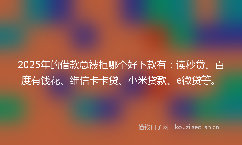 2025年的借款总被拒哪个好下款有：读秒贷、百度有钱花、维信卡卡贷、小米贷款、e微贷等。