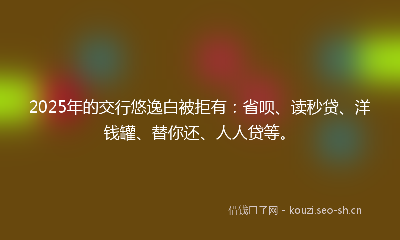 2025年的交行悠逸白被拒有：省呗、读秒贷、洋钱罐、替你还、人人贷等。