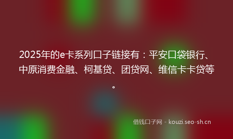 2025年的e卡系列口子链接有：平安口袋银行、中原消费金融、柯基贷、团贷网、维信卡卡贷等。