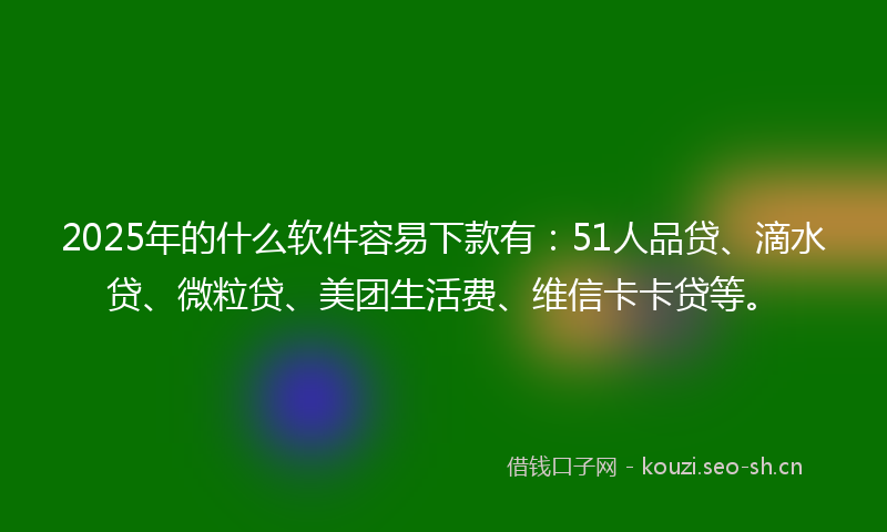 2025年的什么软件容易下款有:51人品贷、滴水贷、微粒贷、美团生活费、维信卡卡贷等。