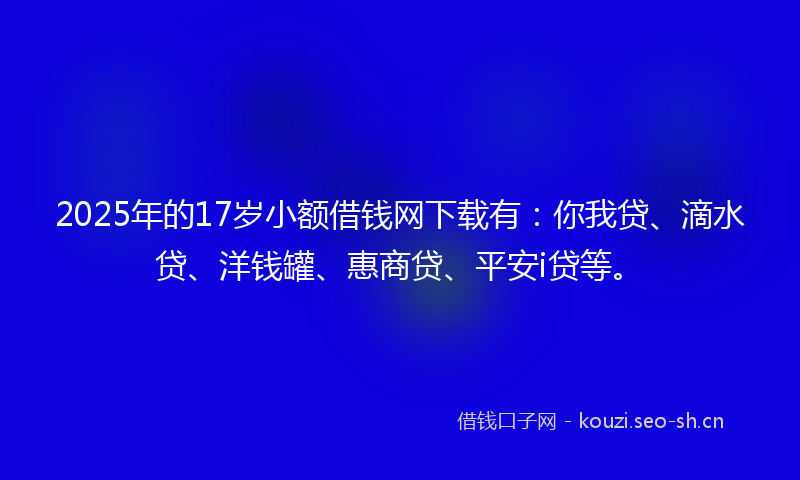 2025年的17岁小额借钱网下载有：你我贷、滴水贷、洋钱罐、惠商贷、平安i贷等。