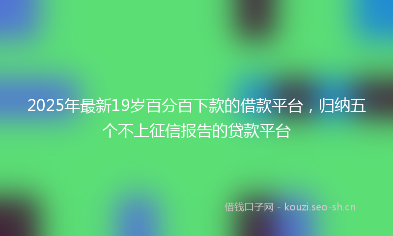 2025年最新19岁百分百下款的借款平台，归纳五个不上征信报告的贷款平台